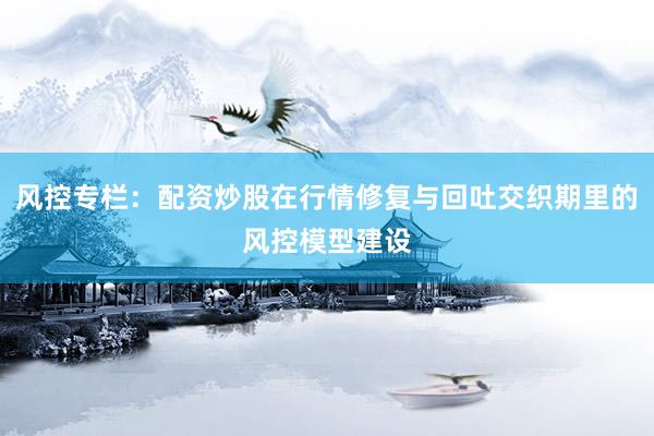 风控专栏：配资炒股在行情修复与回吐交织期里的风控模型建设