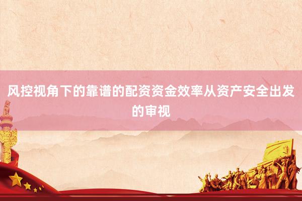 风控视角下的靠谱的配资资金效率从资产安全出发的审视