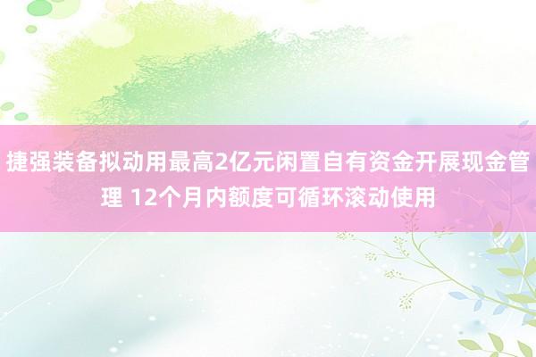 捷强装备拟动用最高2亿元闲置自有资金开展现金管理 12个月内额度可循环滚动使用