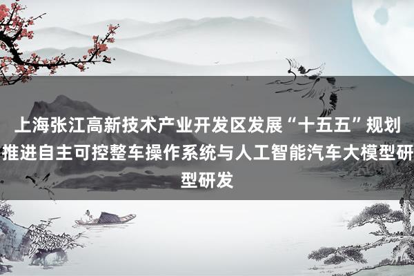 上海张江高新技术产业开发区发展“十五五”规划：推进自主可控整车操作系统与人工智能汽车大模型研发