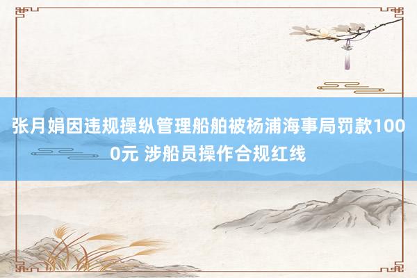 张月娟因违规操纵管理船舶被杨浦海事局罚款1000元 涉船员操作合规红线