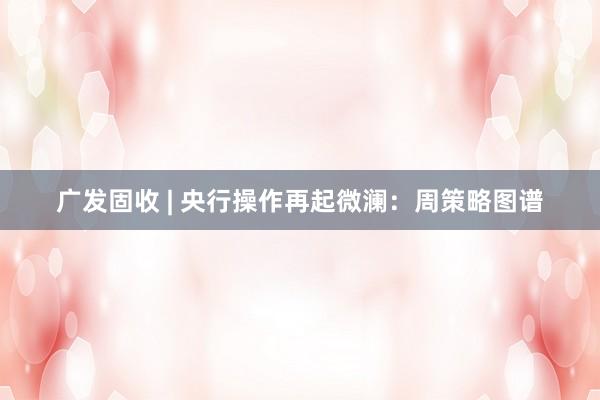 广发固收 | 央行操作再起微澜：周策略图谱