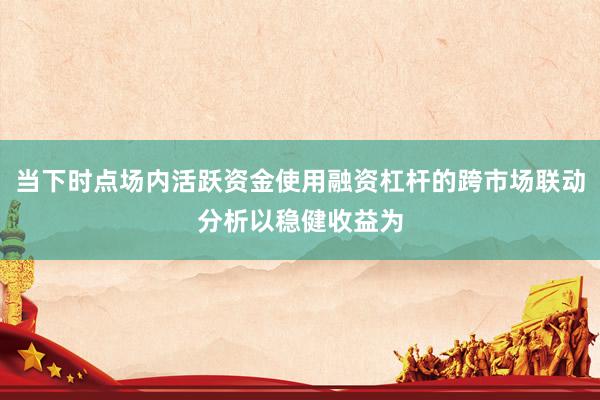 当下时点场内活跃资金使用融资杠杆的跨市场联动分析以稳健收益为