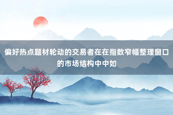 偏好热点题材轮动的交易者在在指数窄幅整理窗口的市场结构中中如
