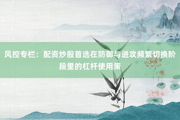 风控专栏：配资炒股首选在防御与进攻频繁切换阶段里的杠杆使用策
