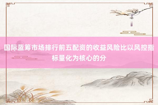 国际蓝筹市场排行前五配资的收益风险比以风控指标量化为核心的分