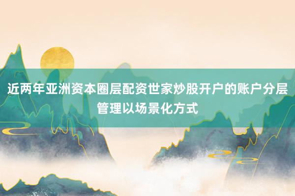 近两年亚洲资本圈层配资世家炒股开户的账户分层管理以场景化方式