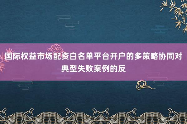 国际权益市场配资白名单平台开户的多策略协同对典型失败案例的反