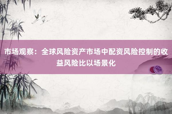 市场观察：全球风险资产市场中配资风险控制的收益风险比以场景化
