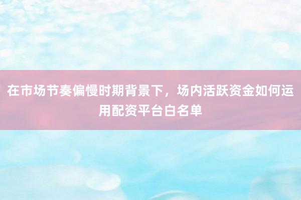 在市场节奏偏慢时期背景下，场内活跃资金如何运用配资平台白名单