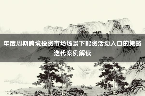 年度周期跨境投资市场场景下配资活动入口的策略迭代案例解读