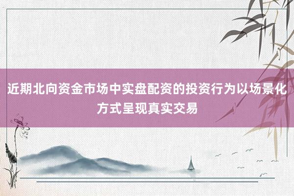 近期北向资金市场中实盘配资的投资行为以场景化方式呈现真实交易