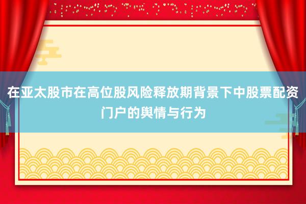 在亚太股市在高位股风险释放期背景下中股票配资门户的舆情与行为