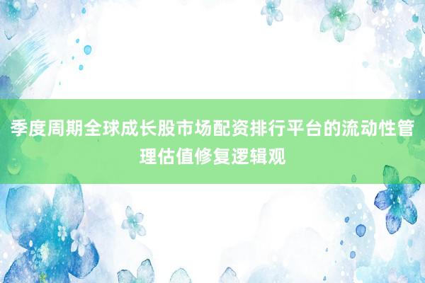 季度周期全球成长股市场配资排行平台的流动性管理估值修复逻辑观