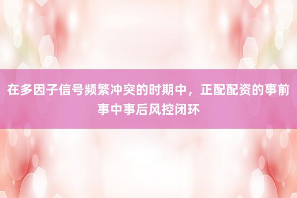 在多因子信号频繁冲突的时期中，正配配资的事前事中事后风控闭环