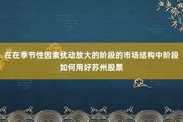 在在季节性因素扰动放大的阶段的市场结构中阶段如何用好苏州股票