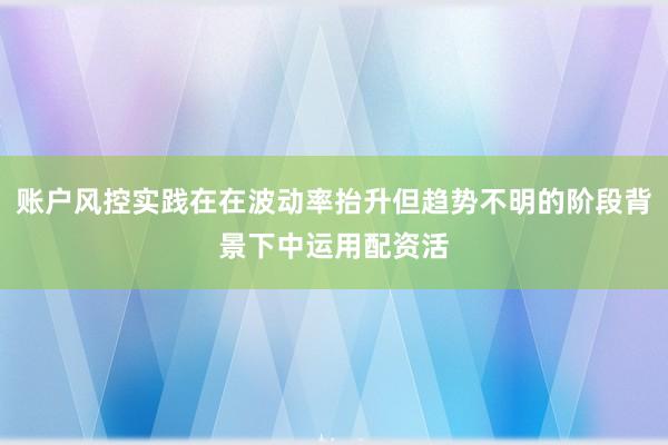 账户风控实践在在波动率抬升但趋势不明的阶段背景下中运用配资活