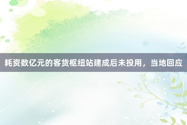 耗资数亿元的客货枢纽站建成后未投用，当地回应
