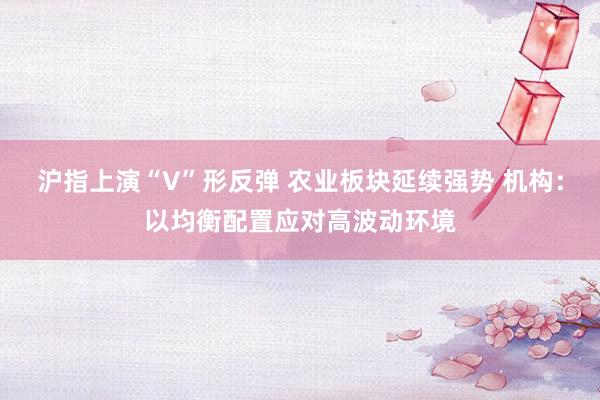 沪指上演“V”形反弹 农业板块延续强势 机构：以均衡配置应对高波动环境