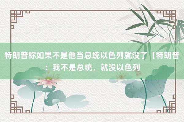 特朗普称如果不是他当总统以色列就没了【特朗普:我不是总统,就没以色列
