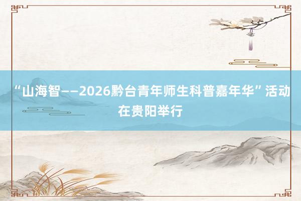 “山海智——2026黔台青年师生科普嘉年华”活动在贵阳举行