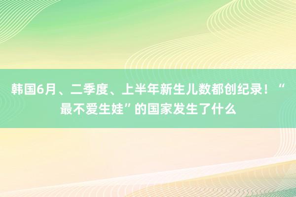 韩国6月、二季度、上半年新生儿数都创纪录！“最不爱生娃”的国家发生了什么