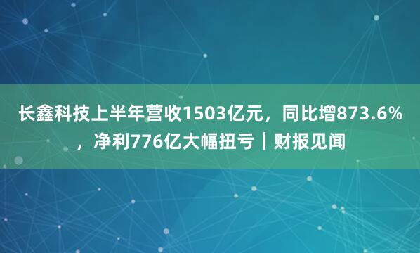 长鑫科技上半年营收1503亿元，同比增873.6%，净利776亿大幅扭亏｜财报见闻