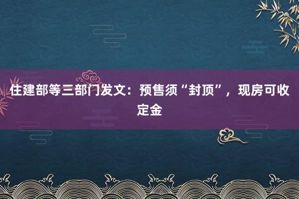 住建部等三部门发文：预售须“封顶”，现房可收定金