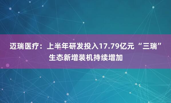 迈瑞医疗：上半年研发投入17.79亿元 “三瑞”生态新增装机持续增加