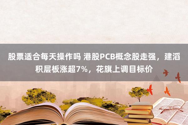股票适合每天操作吗 港股PCB概念股走强,建滔积层板涨超7%,花旗上调目标价