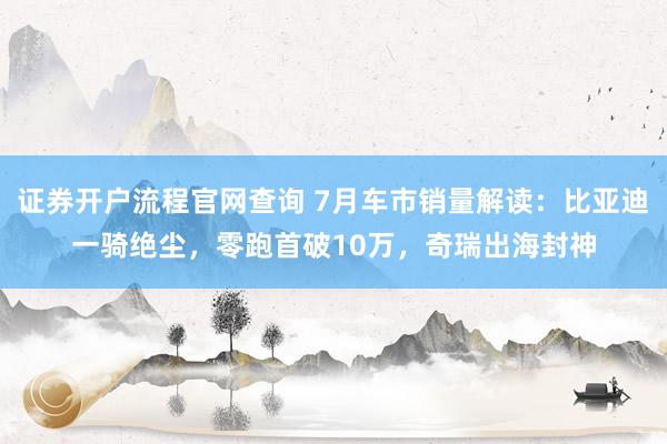 证券开户流程官网查询 7月车市销量解读：比亚迪一骑绝尘，零跑首破10万，奇瑞出海封神