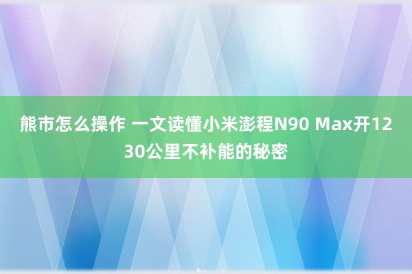 熊市怎么操作 一文读懂小米澎程N90 Max开1230公里不补能的秘密