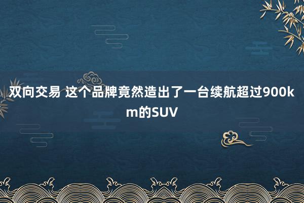 双向交易 这个品牌竟然造出了一台续航超过900km的SUV