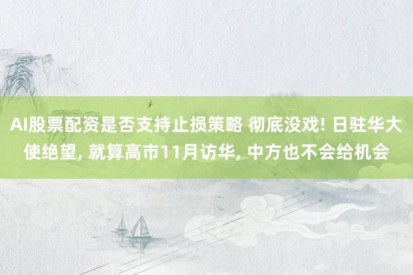 AI股票配资是否支持止损策略 彻底没戏! 日驻华大使绝望, 就算高市11月访华, 中方也不会给机会