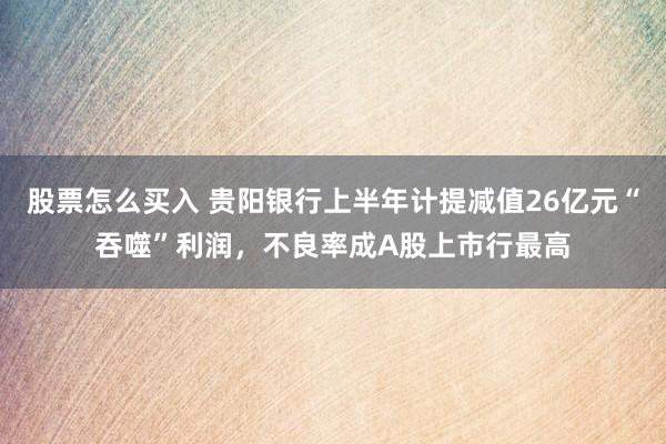 股票怎么买入 贵阳银行上半年计提减值26亿元“吞噬”利润，不良率成A股上市行最高