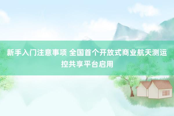 新手入门注意事项 全国首个开放式商业航天测运控共享平台启用