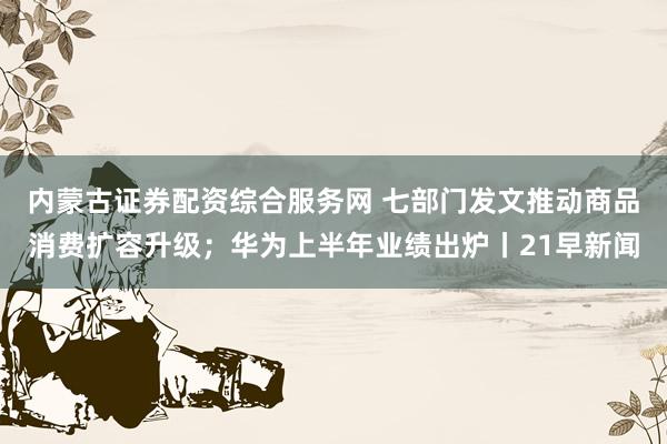 内蒙古证券配资综合服务网 七部门发文推动商品消费扩容升级；华为上半年业绩出炉丨21早新闻