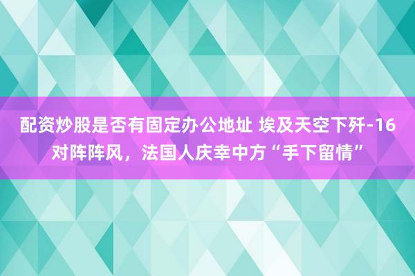 配资炒股是否有固定办公地址 埃及天空下歼-16对阵阵风，法国人庆幸中方“手下留情”