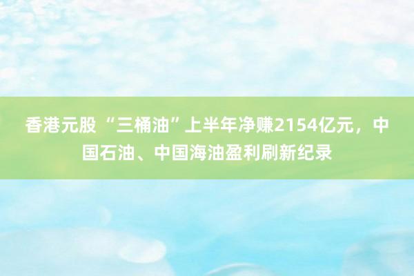 香港元股 “三桶油”上半年净赚2154亿元，中国石油、中国海油盈利刷新纪录