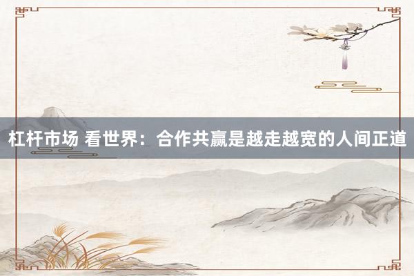 杠杆市场 看世界：合作共赢是越走越宽的人间正道