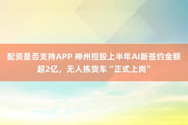 配资是否支持APP 神州控股上半年AI新签约金额超2亿，无人拣货车“正式上岗”