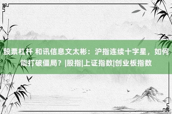 股票杠杆 和讯信息文太彬：沪指连续十字星，如何能打破僵局？|股指|上证指数|创业板指数