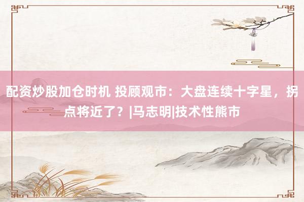 配资炒股加仓时机 投顾观市：大盘连续十字星，拐点将近了？|马志明|技术性熊市