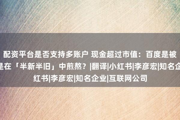 配资平台是否支持多账户 现金超过市值：百度是被时代抛弃，还是在「半新半旧」中煎熬？|翻译|小红书|李彦宏|知名企业|互联网公司