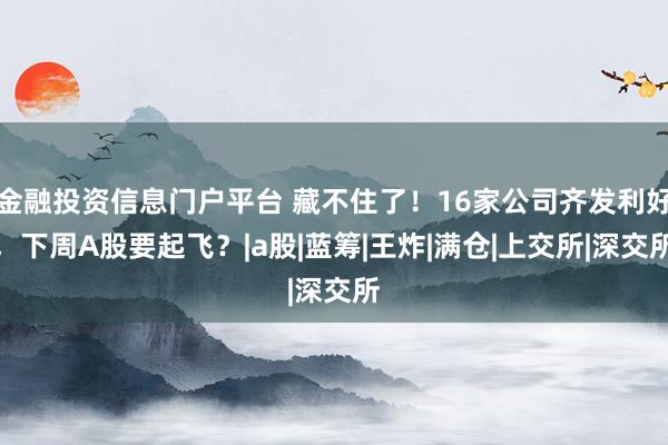 金融投资信息门户平台 藏不住了！16家公司齐发利好，下周A股要起飞？|a股|蓝筹|王炸|满仓|上交所|深交所
