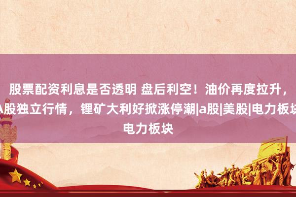 股票配资利息是否透明 盘后利空！油价再度拉升，A股独立行情，锂矿大利好掀涨停潮|a股|美股|电力板块
