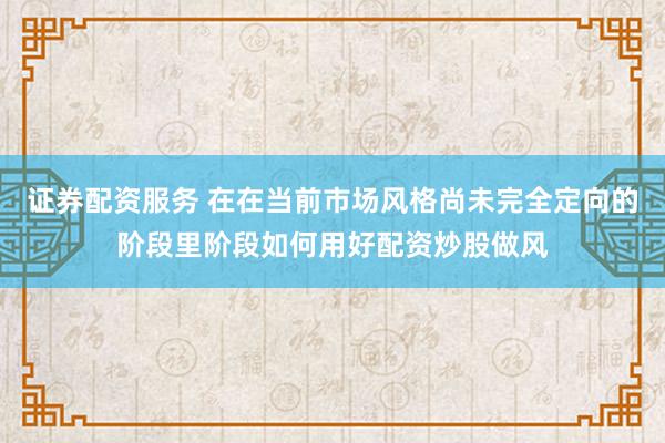 证券配资服务 在在当前市场风格尚未完全定向的阶段里阶段如何用好配资炒股做风
