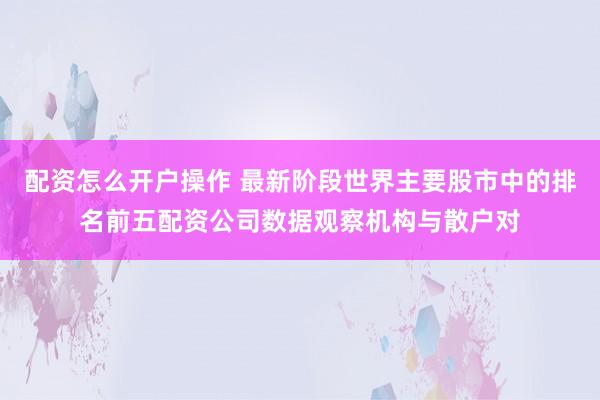 配资怎么开户操作 最新阶段世界主要股市中的排名前五配资公司数据观察机构与散户对