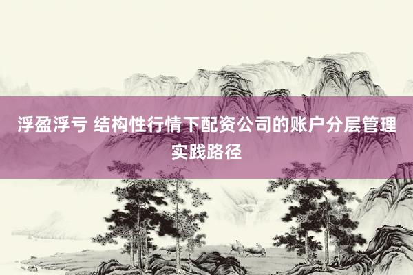 浮盈浮亏 结构性行情下配资公司的账户分层管理实践路径