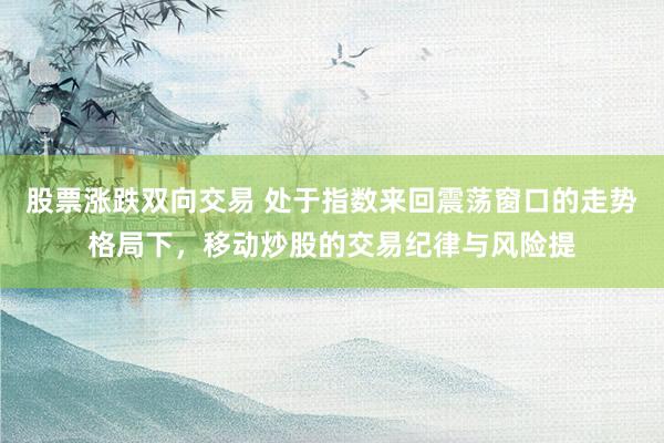 股票涨跌双向交易 处于指数来回震荡窗口的走势格局下，移动炒股的交易纪律与风险提